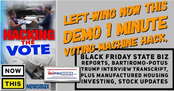 Left-WingNowThisLOGONewsmaxLogoDemo1MinuteVotingMachineHackBlackFridayStateBizReportsBartiromo-POTUSTrumpInterviewTranscriptPlusManufacturedHousingInvestingStockUpdatesMHProNews